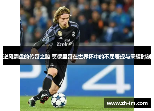 逆风翻盘的传奇之路 莫德里奇在世界杯中的不屈表现与荣耀时刻 逆风翻盘的传奇之路 莫德里奇在世界杯中的不屈表现与荣耀时刻