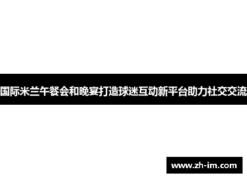 国际米兰午餐会和晚宴打造球迷互动新平台助力社交交流