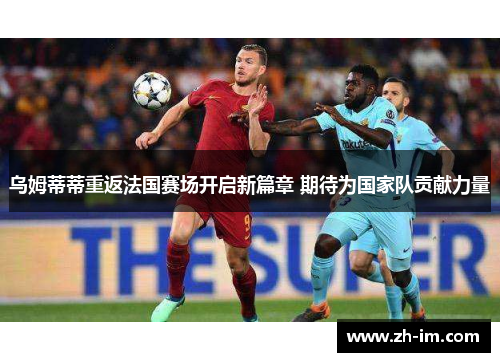 乌姆蒂蒂重返法国赛场开启新篇章 期待为国家队贡献力量