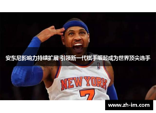 安东尼影响力持续扩展 引领新一代棋手崛起成为世界顶尖选手 安东尼影响力持续扩展 引领新一代棋手崛起成为世界顶尖选手