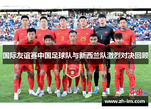 国际友谊赛中国足球队与新西兰队激烈对决回顾 国际友谊赛中国足球队与新西兰队激烈对决回顾