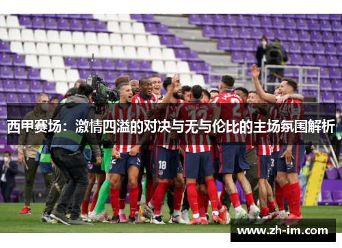 西甲赛场：激情四溢的对决与无与伦比的主场氛围解析