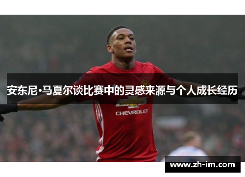 安东尼·马夏尔谈比赛中的灵感来源与个人成长经历