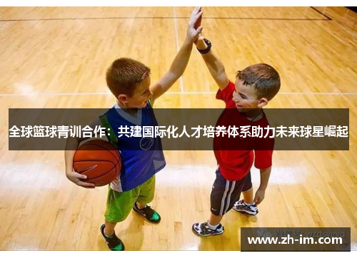 全球篮球青训合作:共建国际化人才培养体系助力未来球星崛起 全球篮球青训合作:共建国际化人才培养体系助力未来球星崛起