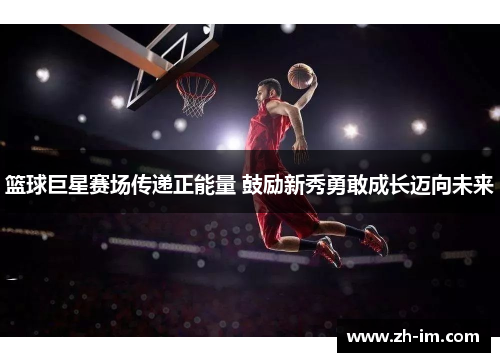 篮球巨星赛场传递正能量 鼓励新秀勇敢成长迈向未来 篮球巨星赛场传递正能量 鼓励新秀勇敢成长迈向未来