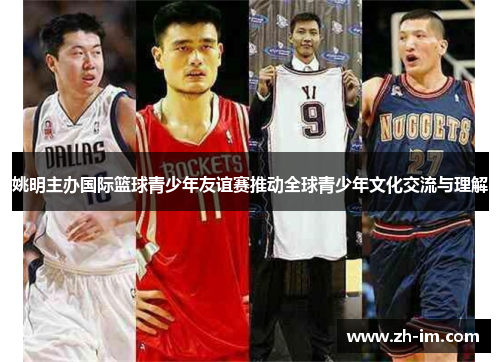 姚明主办国际篮球青少年友谊赛推动全球青少年文化交流与理解 姚明主办国际篮球青少年友谊赛推动全球青少年文化交流与理解