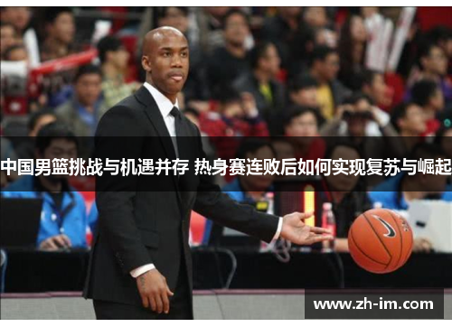 中国男篮挑战与机遇并存 热身赛连败后如何实现复苏与崛起 中国男篮挑战与机遇并存 热身赛连败后如何实现复苏与崛起