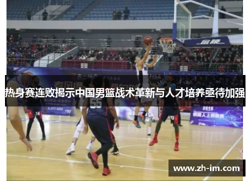 热身赛连败揭示中国男篮战术革新与人才培养亟待加强 热身赛连败揭示中国男篮战术革新与人才培养亟待加强