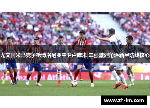 尤文国米马竞争抢博洛尼亚中卫卢库米 三强激烈角逐新星防线核心