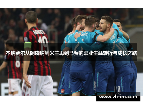 本纳赛尔从阿森纳到米兰再到马赛的职业生涯转折与成长之路 本纳赛尔从阿森纳到米兰再到马赛的职业生涯转折与成长之路