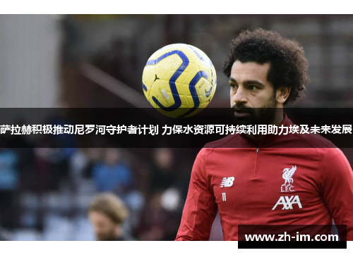 萨拉赫积极推动尼罗河守护者计划 力保水资源可持续利用助力埃及未来发展 萨拉赫积极推动尼罗河守护者计划 力保水资源可持续利用助力埃及未来发展