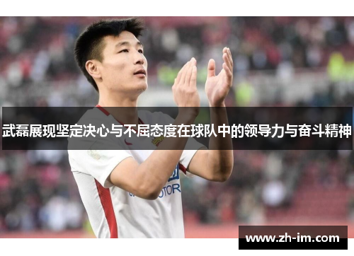 武磊展现坚定决心与不屈态度在球队中的领导力与奋斗精神