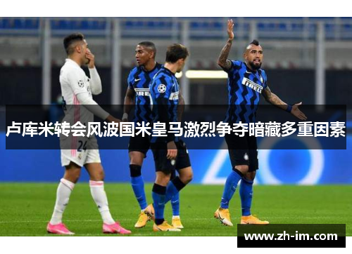 卢库米转会风波国米皇马激烈争夺暗藏多重因素