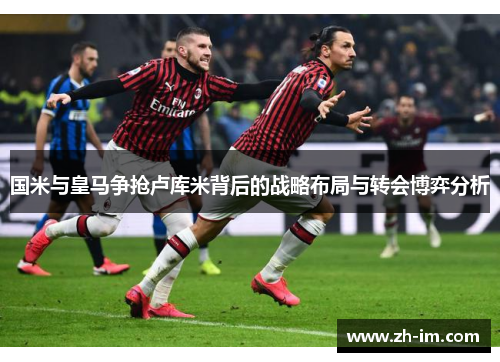 国米与皇马争抢卢库米背后的战略布局与转会博弈分析 国米与皇马争抢卢库米背后的战略布局与转会博弈分析