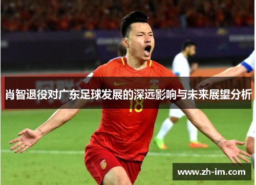 肖智退役对广东足球发展的深远影响与未来展望分析 肖智退役对广东足球发展的深远影响与未来展望分析