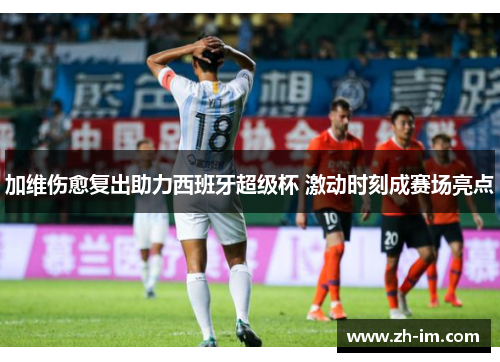 加维伤愈复出助力西班牙超级杯 激动时刻成赛场亮点 加维伤愈复出助力西班牙超级杯 激动时刻成赛场亮点