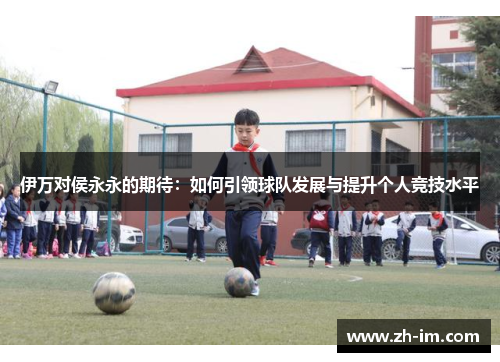 伊万对侯永永的期待：如何引领球队发展与提升个人竞技水平