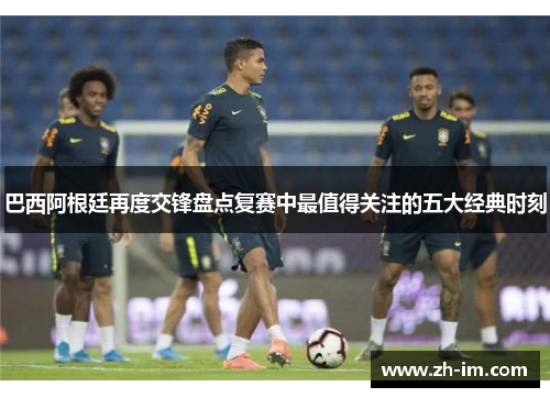 巴西阿根廷再度交锋盘点复赛中最值得关注的五大经典时刻 巴西阿根廷再度交锋盘点复赛中最值得关注的五大经典时刻