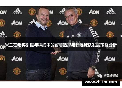 米兰在老将引援与续约中的智慧选择与长远球队发展策略分析 米兰在老将引援与续约中的智慧选择与长远球队发展策略分析