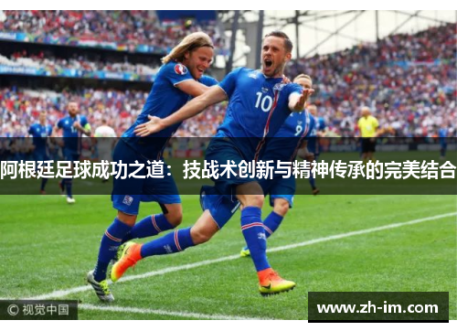 阿根廷足球成功之道:技战术创新与精神传承的完美结合 阿根廷足球成功之道:技战术创新与精神传承的完美结合