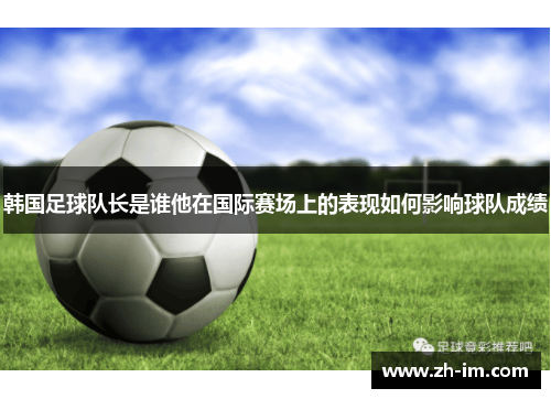 韩国足球队长是谁他在国际赛场上的表现如何影响球队成绩 韩国足球队长是谁他在国际赛场上的表现如何影响球队成绩