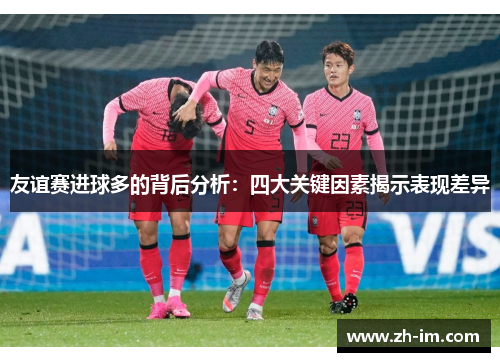 友谊赛进球多的背后分析:四大关键因素揭示表现差异 友谊赛进球多的背后分析:四大关键因素揭示表现差异
