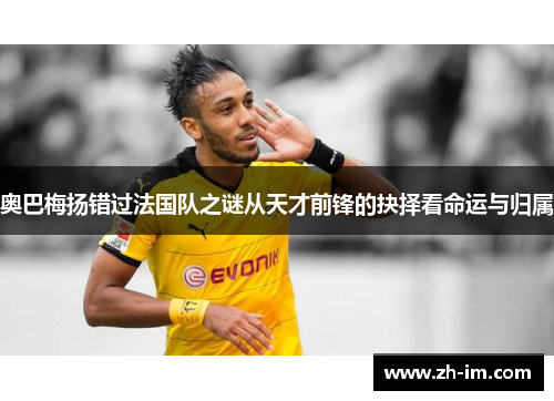 奥巴梅扬错过法国队之谜从天才前锋的抉择看命运与归属