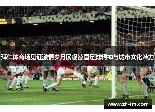 拜仁体育场见证激情岁月展现德国足球精神与城市文化魅力
